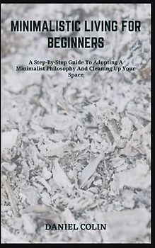 MINIMALISTIC LIVING FOR BEGINNERS: A Step-By-Step Guide To Adopting A Minimalist Philosophy And Cleaning Up Your Space