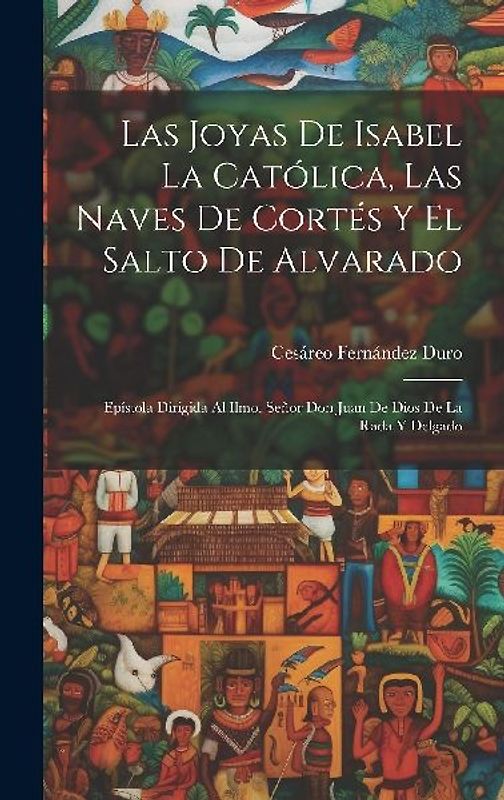 Las Joyas De Isabel La Católica, Las Naves De Cortés Y El Salto De Alvarado: Epístola Dirigida Al Ilmo. Señor Don Juan De Dios De La Rada Y Delgado
