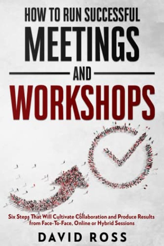 How to Run Successful Meetings and Workshops: Six Steps That Will Cultivate Collaboration and Produce Results from Face-To-Face, Online or Hybrid Session
