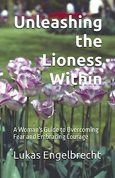Unleashing the Lioness Within: A Woman's Guide to Overcoming Fear and Embracing Courage