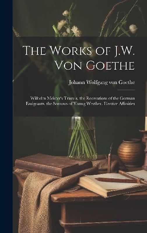 The Works of J.W. Von Goethe: Wilhelm Meister's Travels. the Recreations of the German Emigrants. the Sorrows of Young Werther. Elective Affinities
