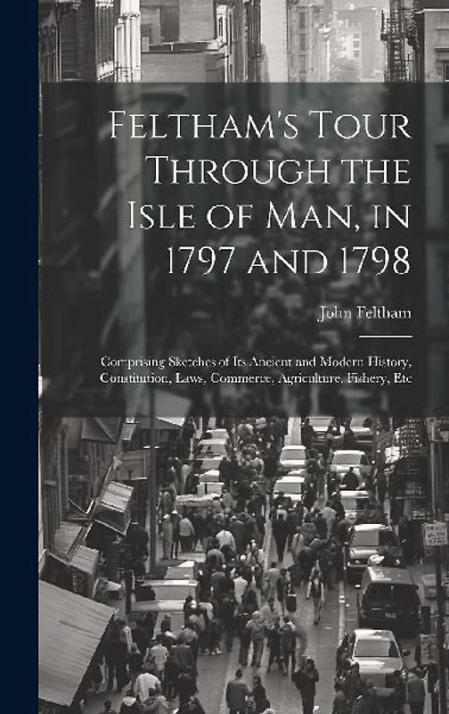 Feltham's Tour Through the Isle of Man, in 1797 and 1798: Comprising Sketches of Its Ancient and Modern History, Constitution, Laws, Commerce, Agricul