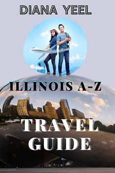 ILLINOIS A-Z TRAVEL GUIDE: Explore The Top Attractions, Beautiful Natures And Adventures Of The Land Of Illinois With Awesome Places To Go, Great Things To Do, Beautiful Cuisine To Enjoy,Etc.