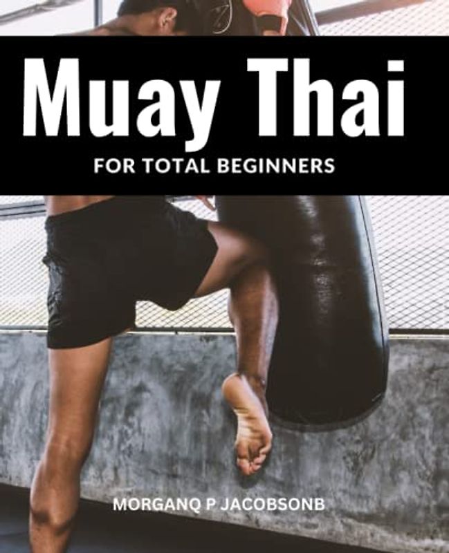 Muay Thai For Total Beginners: An In-Depth Guide To Muay Thai Combat For Those Without Any Prior Knowledge | Techniques, Actions And Strategies For This Martial Art That You Need To Know