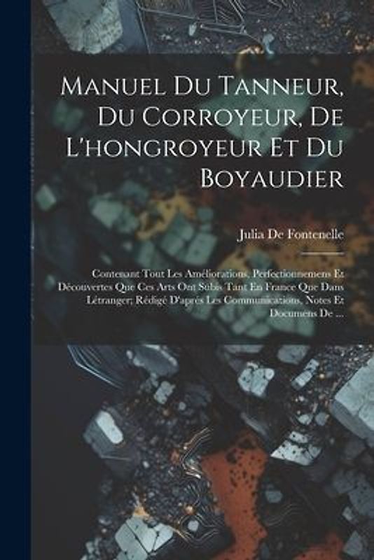 Manuel Du Tanneur, Du Corroyeur, De L'hongroyeur Et Du Boyaudier: Contenant Tout Les Améliorations, Perfectionnemens Et Découvertes Que Ces Arts Ont S