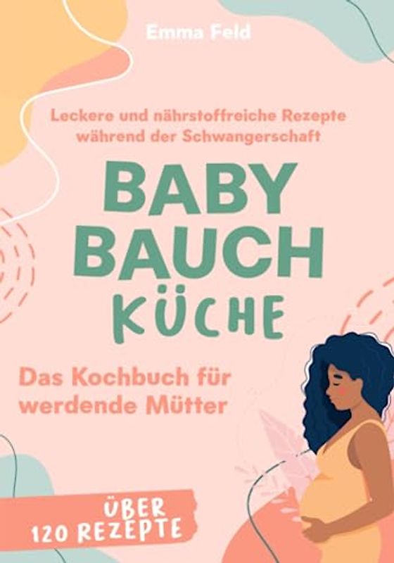 Baby Bauch Küche: Das Kochbuch für werdende Mütter - Leckere und nährstoffreiche Rezepte während der Schwangerschaft