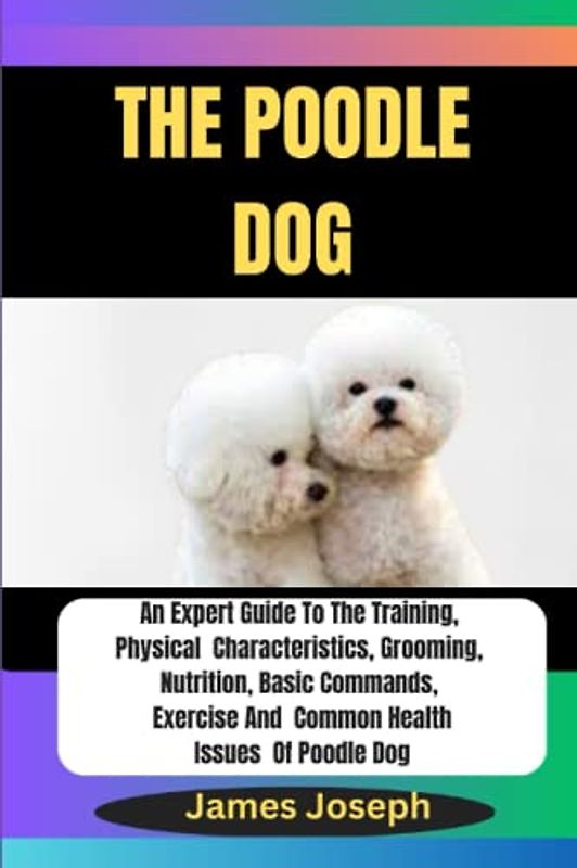 THE POODLE DOG: An Expert Guide To The Training, Physical Characteristics, Grooming, Nutrition, Basic Commands, Exercise And Common Health Issues Of Poodle Dog