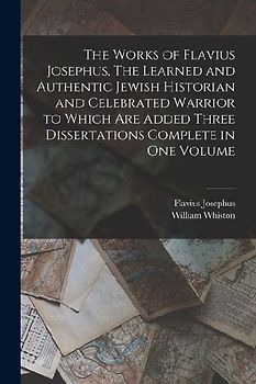 The Works of Flavius Josephus, The Learned and Authentic Jewish Historian and Celebrated Warrior to Which are Added Three Dissertations Complete in On