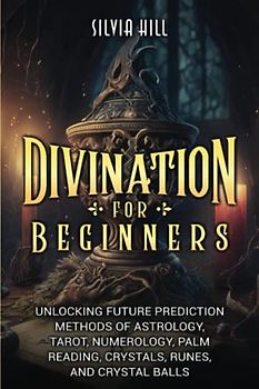 Divination for Beginners: Unlocking Future Prediction Methods of Astrology, Tarot, Numerology, Palm Reading, Crystals, Runes, and Crystal Ball