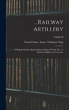 ...Railway Artillery: A Report On the Characteristics, Scope of Utility, Etc., of Railway Artillery, in Two Vols.; Volume II