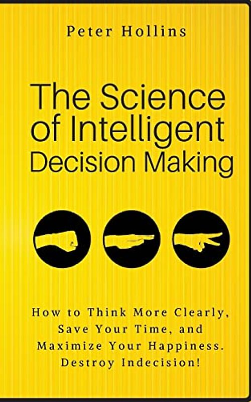 The Science of Intelligent Decision Making: How to Think More Clearly, Save Your Time, and Maximize Your Happiness. Destroy Indecision!