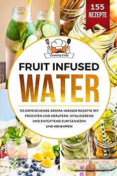 Fruit Infused Water: 155 erfrischende Aroma-Wasser Rezepte mit Früchten und Kräutern. Vitalisierend und entgiftend zum Genießen und Abnehmen.