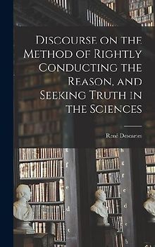 Discourse on the Method of Rightly Conducting the Reason, and Seeking Truth in the Sciences
