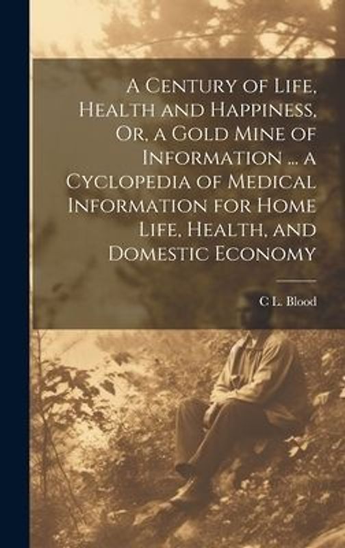 A Century of Life, Health and Happiness, Or, a Gold Mine of Information ... a Cyclopedia of Medical Information for Home Life, Health, and Domestic Ec