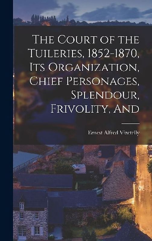 The Court of the Tuileries, 1852-1870, its Organization, Chief Personages, Splendour, Frivolity, And