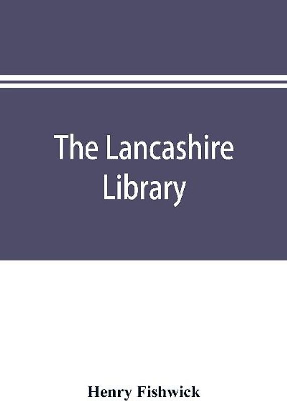 The Lancashire library; a bibliographical account of books on topography, biography, history, science, and miscellaneous literature relating to the county palatine, including an account of Lancashire tracts, pamphlets, and sermons printed before the year