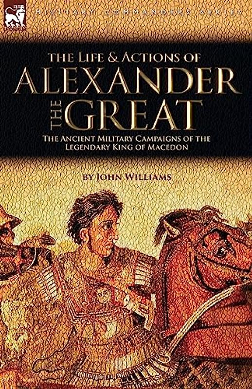 The Life and Actions of Alexander the Great - The Ancient Military Campaigns of the Legendary King of Macedon