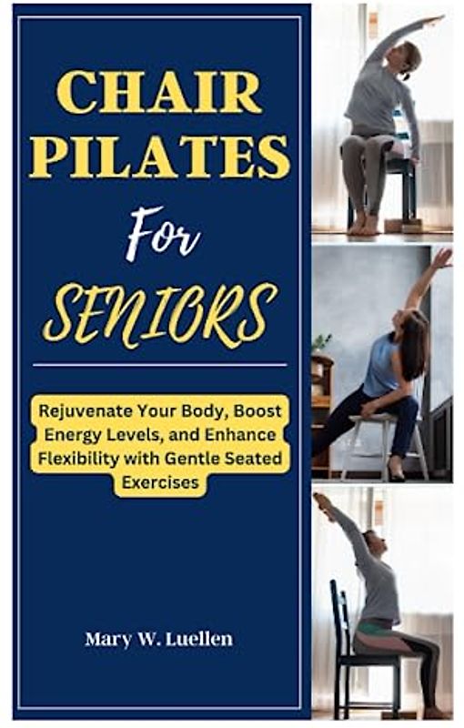 CHAIR PILATES FOR SENIORS: Rejuvenate Your Body, Boost Energy Levels, And Enhance Flexibility With Gentle Seated Exercises