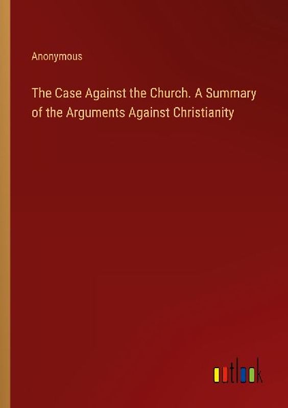 The Case Against the Church. A Summary of the Arguments Against Christianity