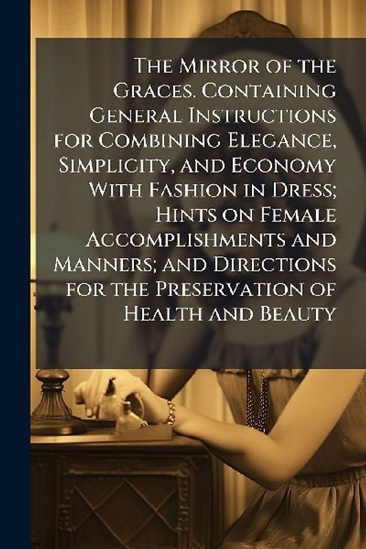 The Mirror of the Graces. Containing General Instructions for Combining Elegance, Simplicity, and Economy With Fashion in Dress; Hints on Female Accomplishments and Manners; and Directions for the Preservation of Health and Beauty