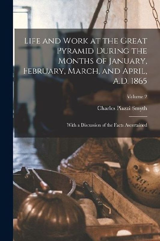 Life and Work at the Great Pyramid During the Months of January, February, March, and April, A.D. 1865: With a Discussion of the Facts Ascertained; Vo