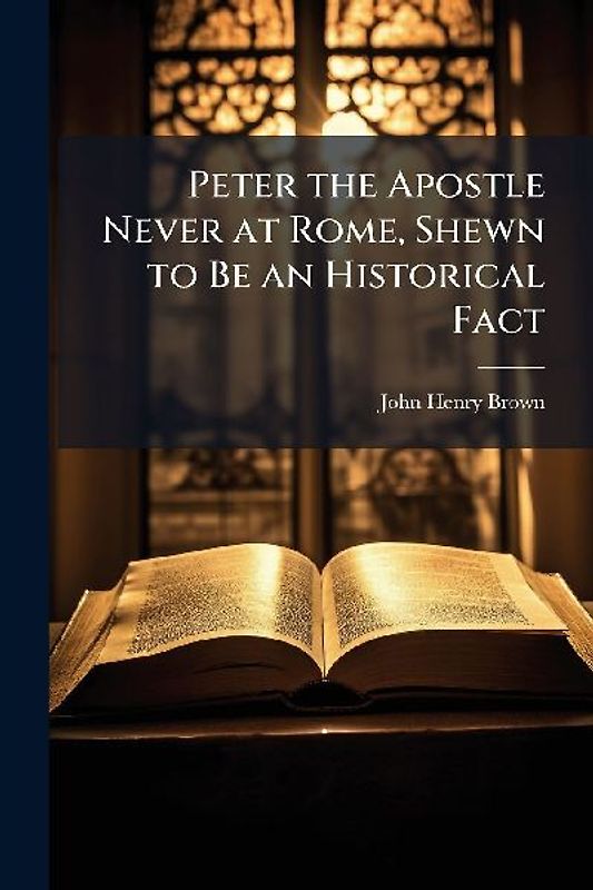 Peter the Apostle Never at Rome, Shewn to Be an Historical Fact