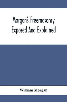 Morgan'S Freemasonry Exposed And Explained; Showing The Origin, History And Nature Of Masonry, Its Effects On The Government, And The Christian Religion And Containing A Key To All The Degrees Of Freemasonry, Giving A Clear And Correct View Of The Manner