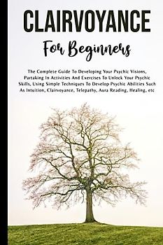 Clairvoyance For Beginners: The Complete Guide To Developing Your Psychic Visions, Partaking In Activities And Exercises To Unlock Your Psychic ... As Intuition, Clairvoyance, And Telepathy