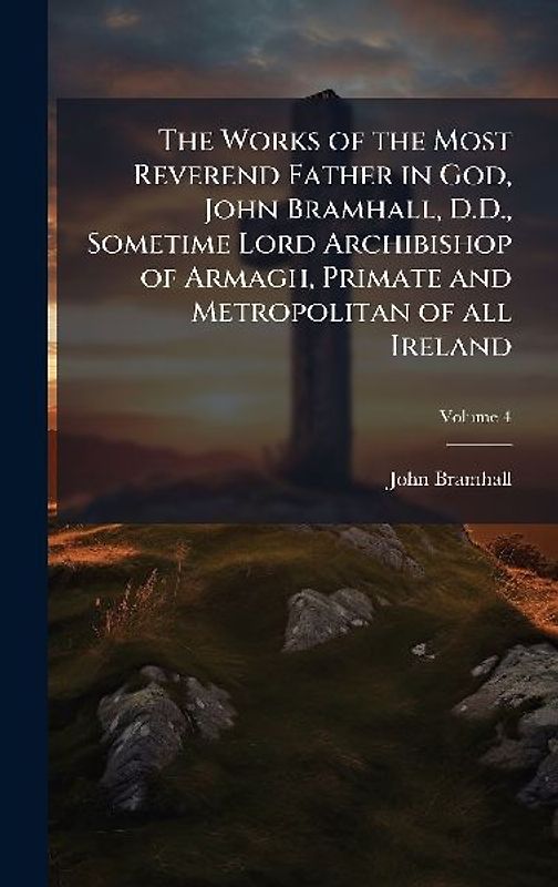 The Works of the Most Reverend Father in God, John Bramhall, D.D., Sometime Lord Archibishop of Armagh, Primate and Metropolitan of all Ireland