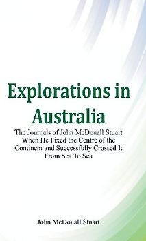 Explorations in Australia The Journals of John McDouall Stuart When He Fixed The Centre Of The Continent And Successfully Crossed It From Sea To Sea