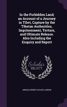In the Forbidden Land; an Account of a Journey in Tibet, Capture by the Tibetan Authorities, Imprisonment, Torture, and Ultimate Release. Also Including the Enquiry and Report