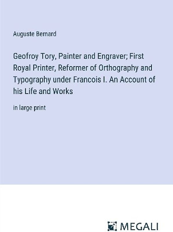 Geofroy Tory, Painter and Engraver; First Royal Printer, Reformer of Orthography and Typography under Francois I. An Account of his Life and Works