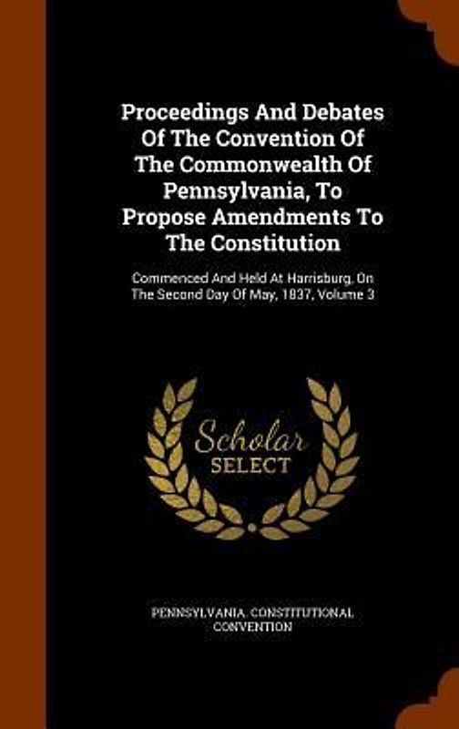 Proceedings And Debates Of The Convention Of The Commonwealth Of Pennsylvania, To Propose Amendments To The Constitution: Commenced And Held At Harris