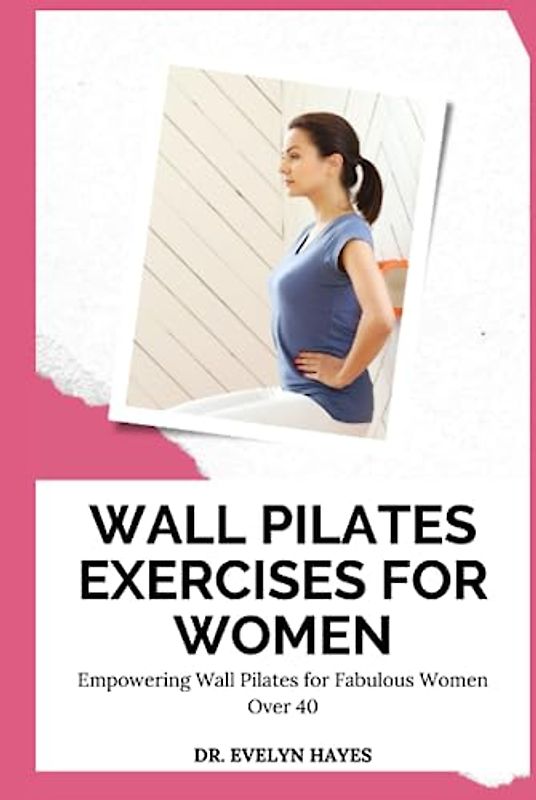 WALL PILATES EXERCISES FOR WOMEN: Empowering Wall Pilates for Fabulous Women Over 40 (THE WALL PILATES SERIES)