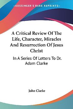 A Critical Review Of The Life, Character, Miracles And Resurrection Of Jesus Christ
