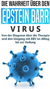 Die Wahrheit über den Epstein Barr Virus: Von der Diagnose über die Therapie und den Umgang mit EBV im Alltag bis zur Heilung