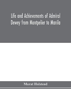 Life and achievements of Admiral Dewey from Montpelier to Manila; The Brilliant Cadet- The Heroic Lieutenant-The Capable Captain the Conquering Commodore, The Famous Admiral one of the Stars in the Class at Annapolis, Distinguished in Tremendous Battles o
