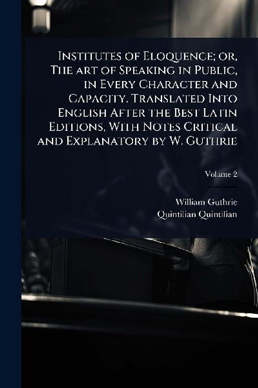 Institutes of Eloquence; or, The art of Speaking in Public, in Every Character and Capacity. Translated Into English After the Best Latin Editions, With Notes Critical and Explanatory by W. Guthrie