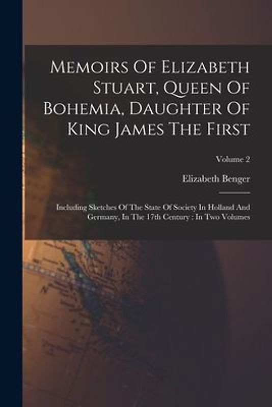Memoirs Of Elizabeth Stuart, Queen Of Bohemia, Daughter Of King James The First: Including Sketches Of The State Of Society In Holland And Germany, In
