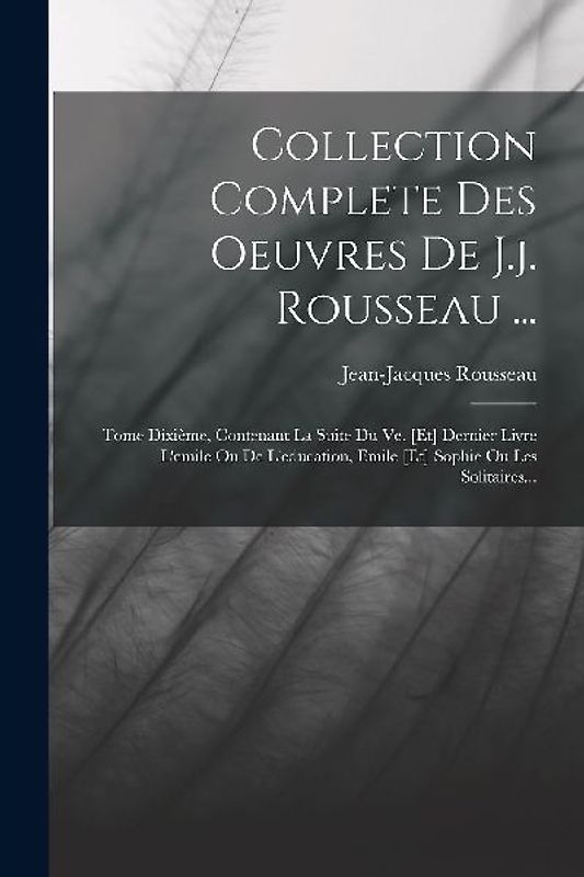 Collection Complete Des Oeuvres De J.j. Rousseau ...: Tome Dixième, Contenant La Suite Du Ve. [et] Dernier Livre L'emile Ou De L'education, Emile [et]