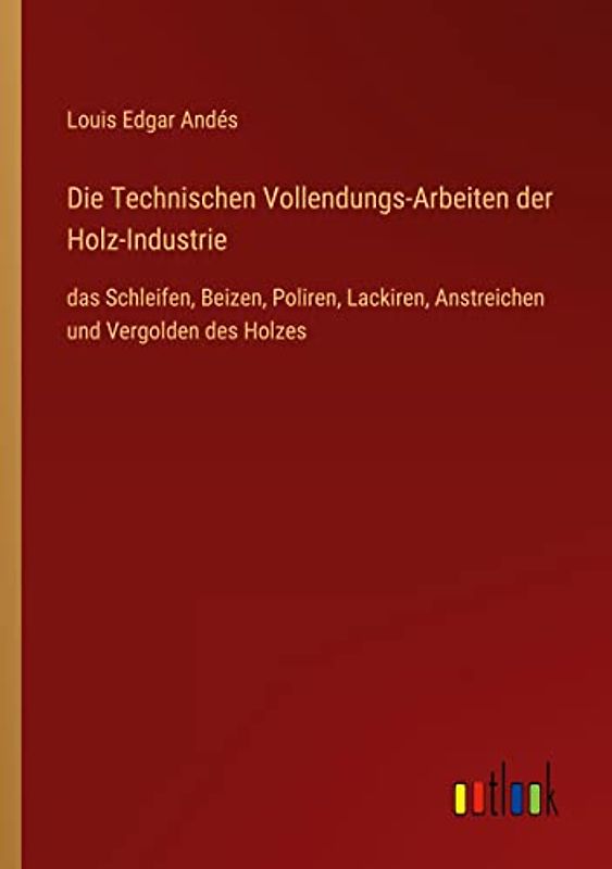 Die Technischen Vollendungs-Arbeiten der Holz-Industrie: das Schleifen, Beizen, Poliren, Lackiren, Anstreichen und Vergolden des Holzes