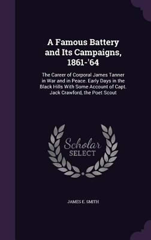 A   Famous Battery and Its Campaigns, 1861-'64: The Career of Corporal James Tanner in War and in Peace. Early Days in the Black Hills with Some Accou