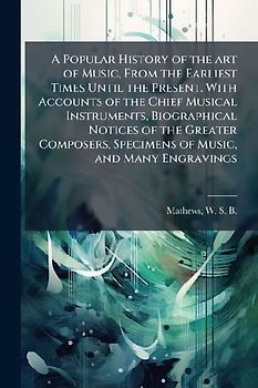A Popular History of the art of Music, From the Earliest Times Until the Present. With Accounts of the Chief Musical Instruments, Biographical Notices of the Greater Composers, Specimens of Music, and Many Engravings