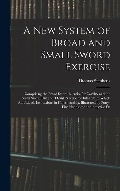 A New System of Broad and Small Sword Exercise: Comprising the Broad Sword Exercise for Cavalry and the Small Sword Cut and Thrust Practice for Infant
