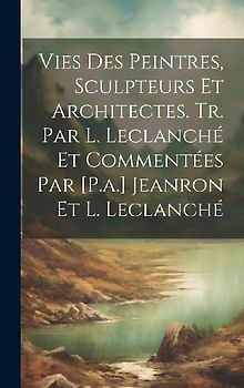 Vies Des Peintres, Sculpteurs Et Architectes. Tr. Par L. Leclanché Et Commentées Par [P.a.] Jeanron Et L. Leclanché