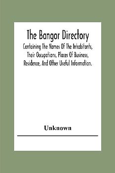 The Bangor Directiory; Containing The Names Of The Inhabitants, Their Occupations, Places Of Business, Residence, And Other Useful Information.