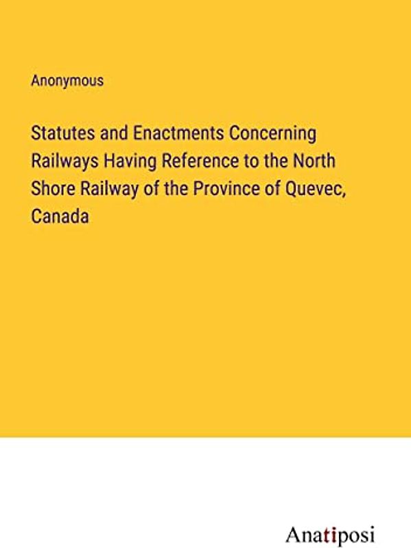 Statutes and Enactments Concerning Railways Having Reference to the North Shore Railway of the Province of Quevec, Canada