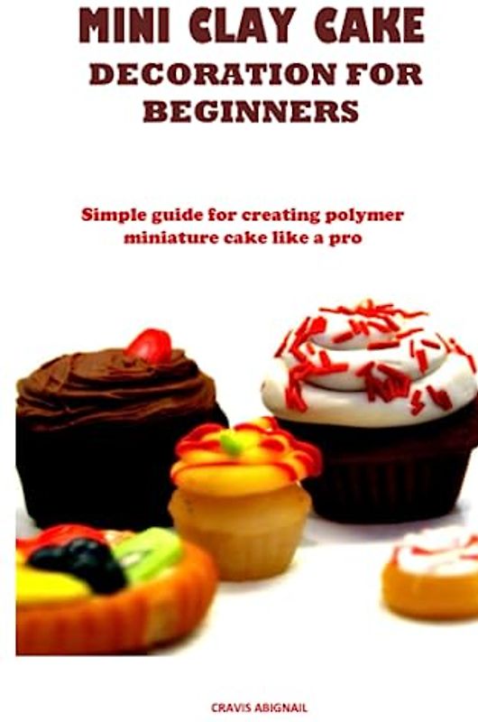 MINI CLAY CAKE DECORATION FOR BEGINNERS: Simple guide for creating polymer miniature cake like a pro
