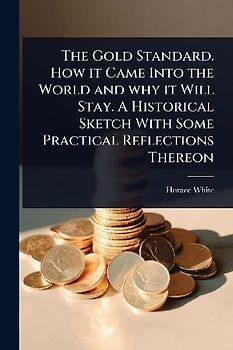 The Gold Standard. How it Came Into the World and why it Will Stay. A Historical Sketch With Some Practical Reflections Thereon