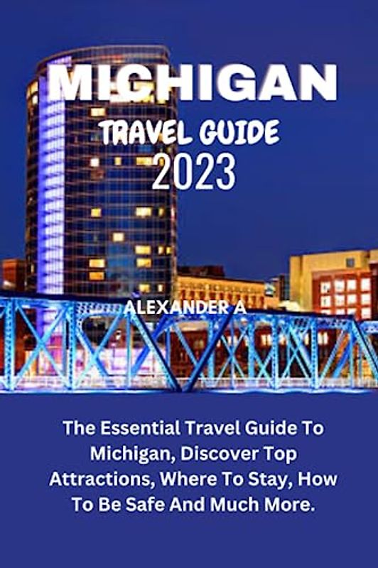 MICHIGAN TRAVEL GUIDE 2023: The Essential Travel Guide To Michigan, Discover Top Attractions, Where To Stay, How To Be Safe And Much More.